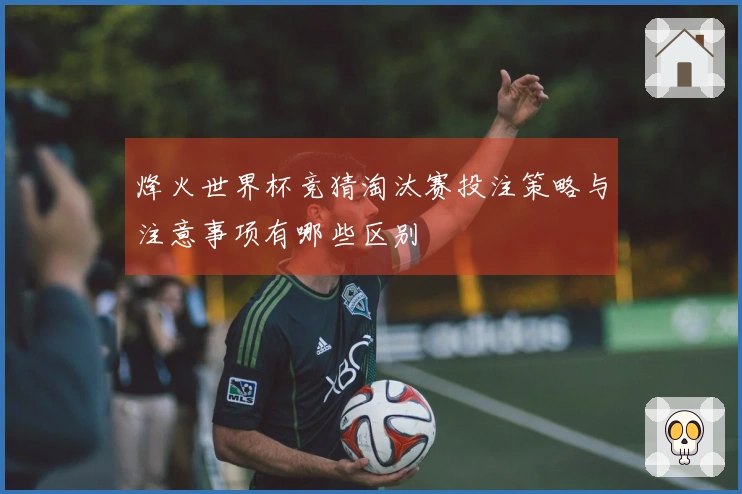 烽火世界杯竞猜淘汰赛投注策略与注意事项有哪些区别